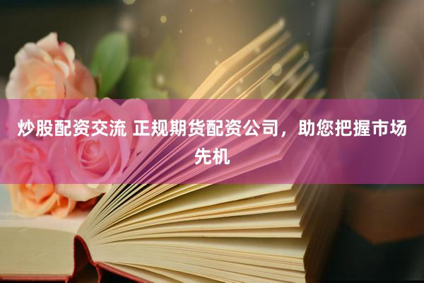 炒股配资交流 正规期货配资公司，助您把握市场先机